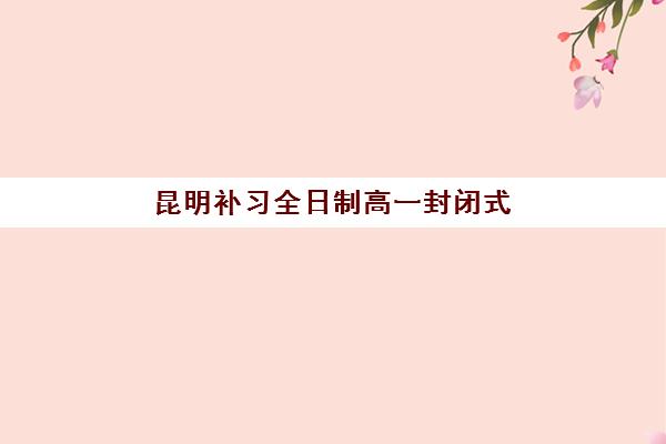 昆明补习全日制高一封闭式集训营地址在哪？2025年最新校区分布、择校指南与实地考察全攻略