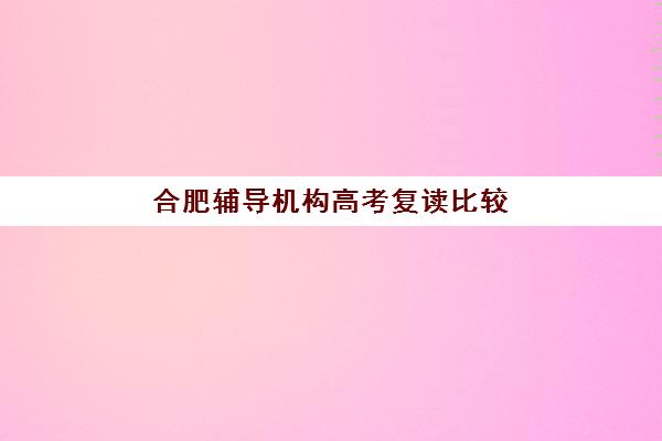 合肥辅导机构高考复读比较厉害的培训机构有哪些？2025年权威实力排名、择校标准与成功案例全攻略