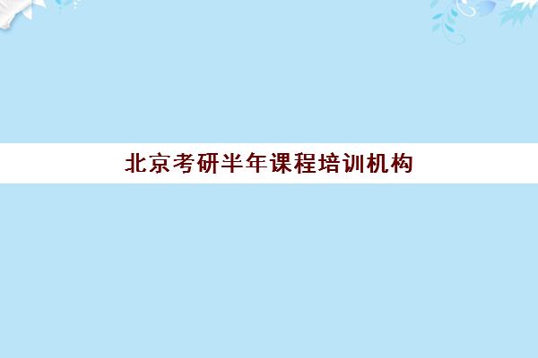 北京考研半年课程培训机构哪家强些？2025年最新权威排名前十与择校全攻略