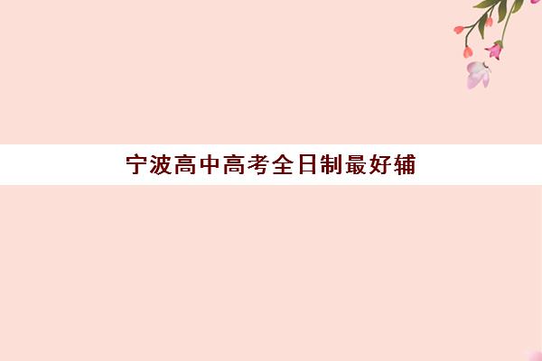 宁波高中高考全日制最好辅导学校是哪个，2025年权威评测与择校指南全解析