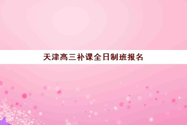 天津高三补课全日制班报名2025报名时间如何查询？最新时间安排与择校全攻略