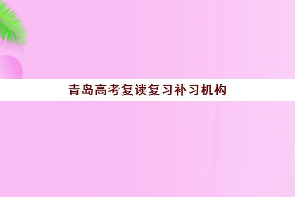 青岛高考复读复习补习机构成功率最高的是哪个，2025年最新数据对比与择校指南