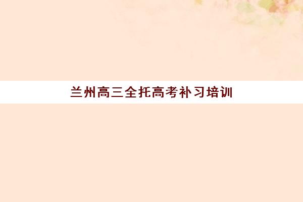 兰州高三全托高考补习培训机构哪个好一点？2025年十大顶尖机构综合评测与择校全攻略