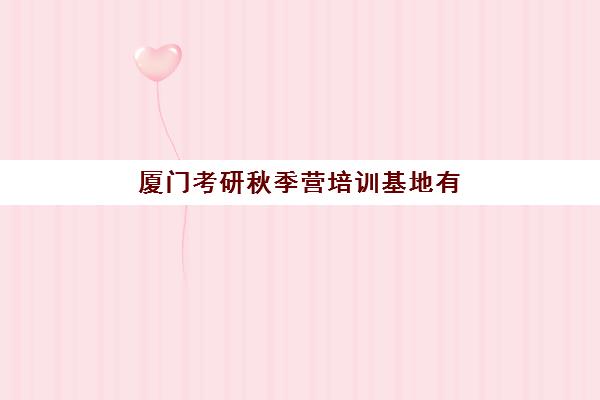 厦门考研秋季营培训基地有哪些地方？2025年秋季集训营地址大全、机构特色对比与择校全攻略