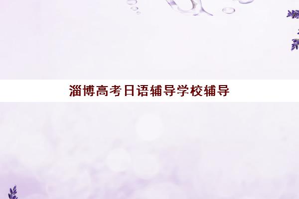 淄博高考日语辅导学校辅导班排名一览表如何科学参考？2025年权威榜单解析、择校指南与避坑全攻略