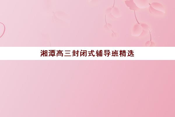 湘潭高三封闭式辅导班精选：2025年全托集训营实力排名与择校策略