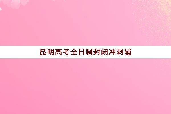昆明高考全日制封闭冲刺辅导学校哪家好一点？2025年最新权威排名解析、各机构特色对比与择校指南全攻略