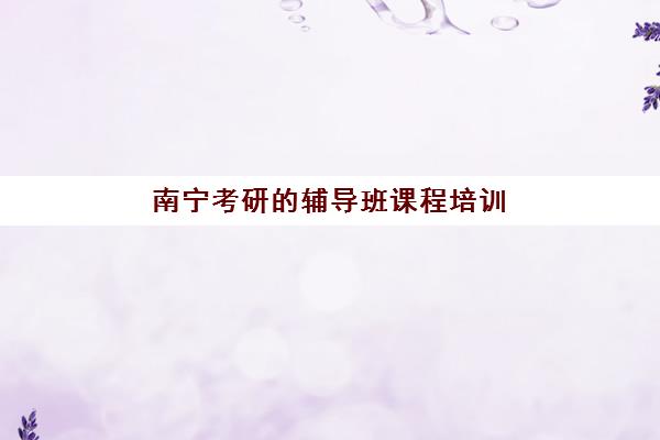 南宁考研的辅导班课程培训班哪个最好一点？2025年权威Top10排名、择校标准与成功案例深度解析