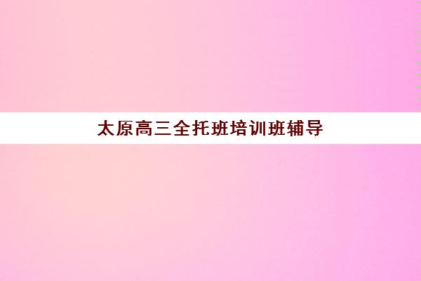 太原高三全托班培训班辅导机构排名一览表如何查询？2025年最新收费标准、性价比分析与科学择校全指南