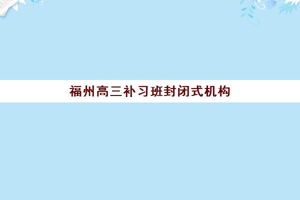 福州高三补习班封闭式机构教研能力TOP5如何评估？2025年权威榜单详情、教研对比与择校全指南