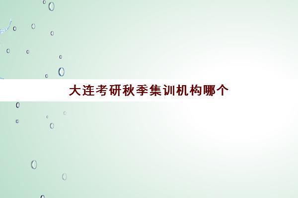 大连考研秋季集训机构哪个比较好一点？2025年最新排名榜单、特色课程与科学择校指南