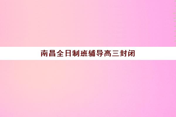 南昌全日制班辅导高三封闭式集训营有哪些学校？2025年最新排名前十与择校全攻略