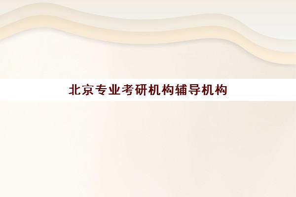 北京专业考研机构辅导机构那家比较好？2025年最新十大权威排名与科学择校全指南