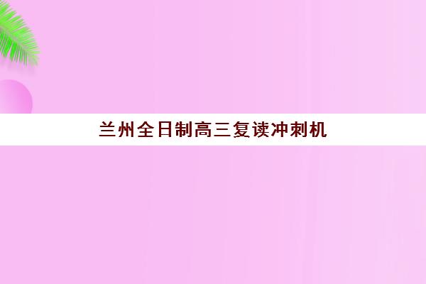 兰州全日制高三复读冲刺机构辅导班有哪些学校好?2025年最新权威TOP10排名、择校指南与成功案例全解析 兰州全日制高三复读冲刺机构辅导班有哪些学校好?2025年最新权威TOP10排名、择校指南与成功案例全解析