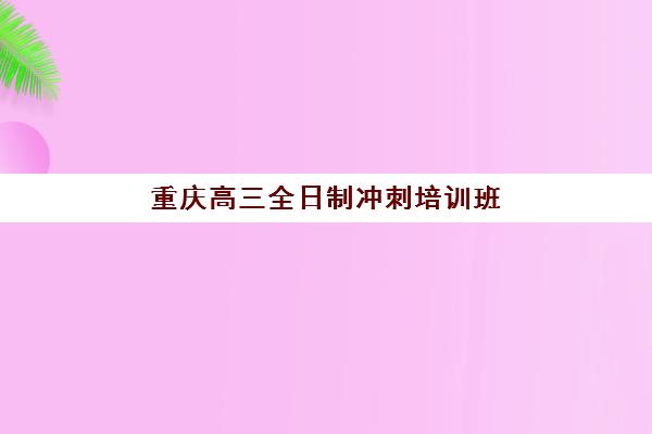 重庆高三全日制冲刺培训班哪个比较好一点？2025年最新Top10排名、各校特色解析与科学择校全指南