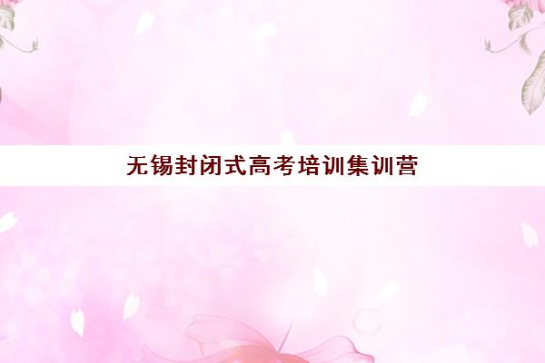 无锡封闭式高考培训集训营哪个比较好一点？2025年最新排名对比、择校指南与成功案例解析