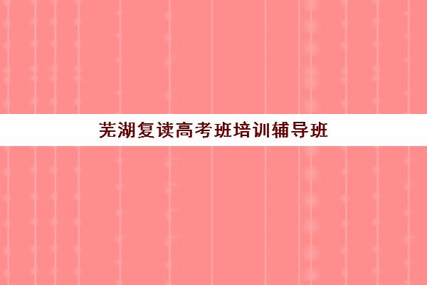 芜湖复读高考班培训辅导班有哪些学校？2025年最新权威名单解析、各校特色对比与科学择校全攻略