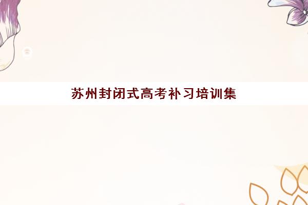 苏州封闭式高考补习培训集训营排名前十名学校如何选择？2025年最新权威榜单、择校指南与成功经验分享