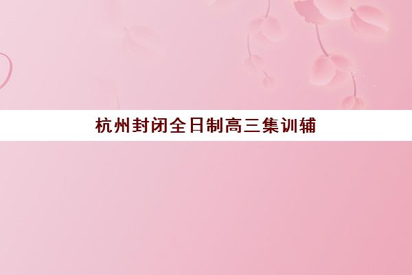 杭州封闭全日制高三集训辅导学校有哪些学校？2025年最新排名前十榜单、择校指南与成功案例全解析