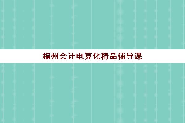 福州会计电算化精品辅导课程怎么选？2025年重点培训机构课程安排与择校指南