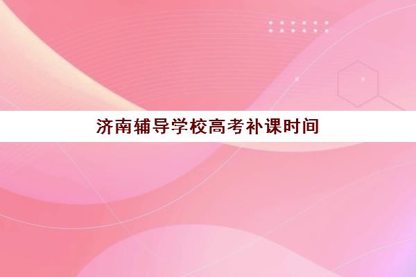 济南辅导学校高考补课时间2025年具体时间如何查询？最新各校开学日程、课程表与择校全指南