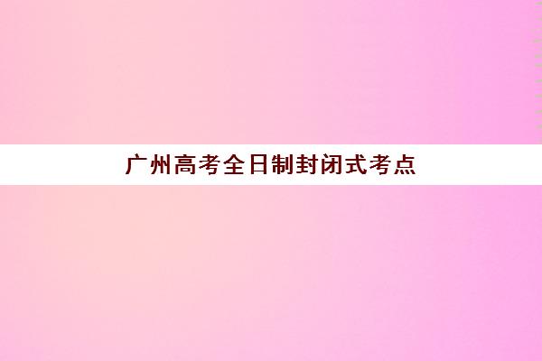 广州高考全日制封闭式考点2025年如何分布？最新考点名单、交通管制与备考全指南