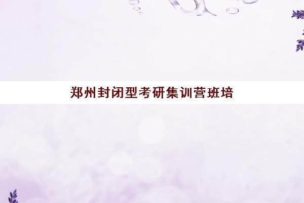 郑州封闭型考研集训营班培训机构哪家好？2025年最新权威排名、各校特色解析与科学择校全指南