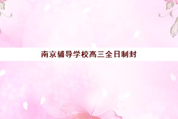 南京辅导学校高三全日制封闭式集训营地址如何查询？2025年最新校区分布、择校指南与实地考察全攻略