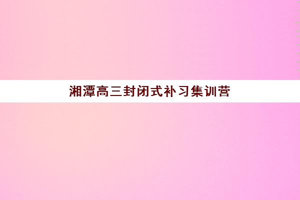 湘潭高三封闭式补习集训营排名榜最新公布？2025年权威榜单与择校全攻略
