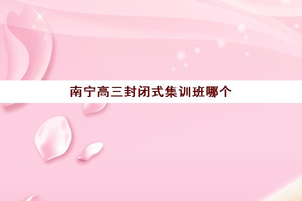 南宁高三封闭式集训班哪个好一点？2025年最新前十排名、各校特色解析与科学择校指南