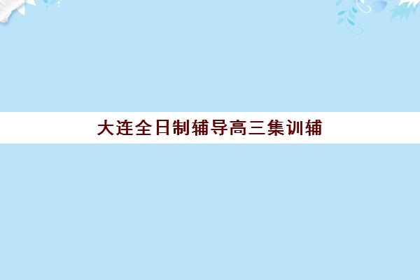 大连全日制辅导高三集训辅导班有哪些学校？2025年最新权威Top10榜单、各校特色解析与科学择校全攻略指南