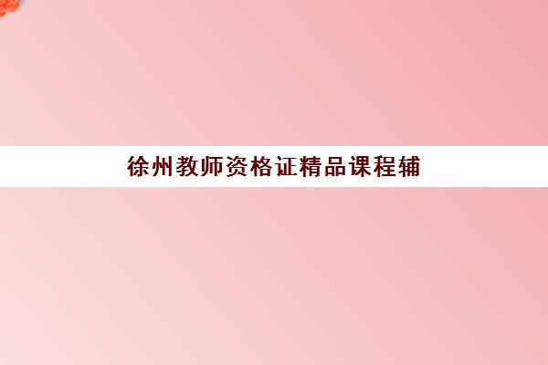 徐州教师资格证精品课程辅导机构怎么选？2025年最新实力对比与选班指南