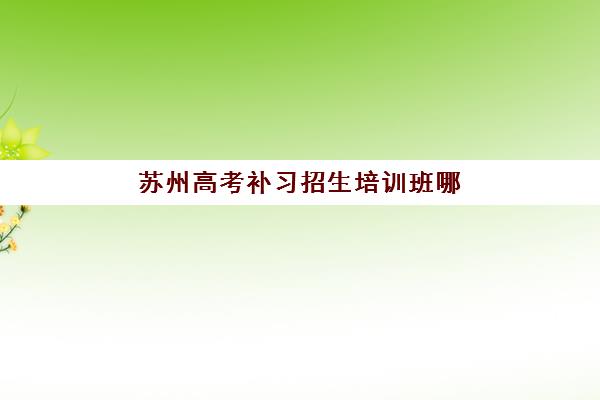 苏州高考补习招生培训班哪个比较好一点？2025年最新权威排名、择校指南与成功案例全解析