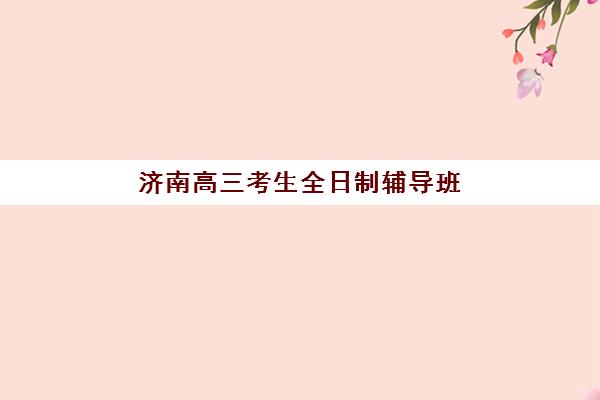 济南高三考生全日制辅导班培训学校排名榜最新如何查询？2025年十大机构榜单、择校技巧与费用全解析
