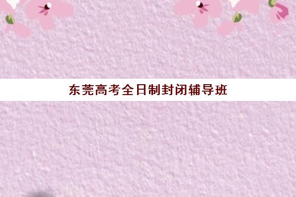 东莞高考全日制封闭辅导班培训基地在哪个位置？2025年最新权威地址详情与择校实操全指南