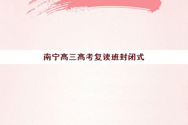 南宁高三高考复读班封闭式集训营怎么样啊？2025年最新权威排名与择校全攻略