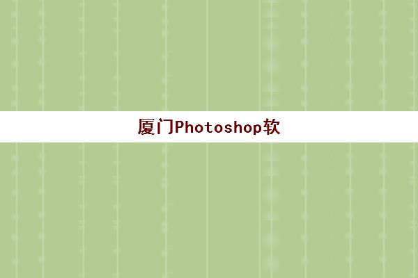 厦门Photoshop软件精品课程辅导机构哪家好一点？2025年最新评测、选择标准与学习指南全解析