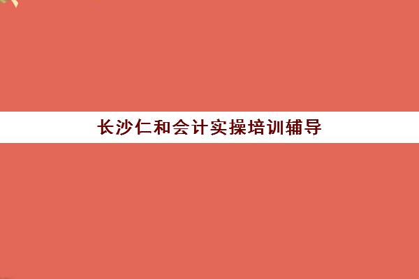长沙仁和会计实操培训辅导培训机构有哪些地方？2025年最新权威校区详情、择校标准与报读全流程指南