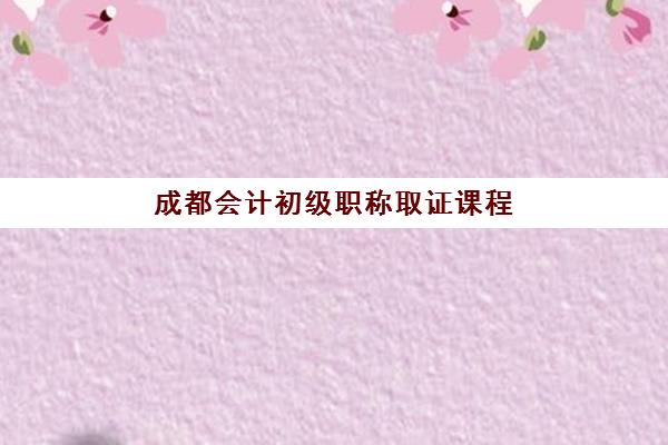 成都会计初级职称取证课程集中训练营在哪个学校？2023年权威学校名单、择校技巧与报名全指南
