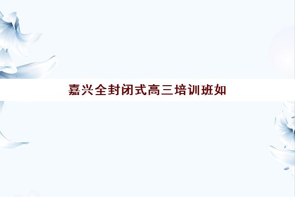 嘉兴全封闭式高三培训班如何选？2025年十大集训营综合评测与择校指南