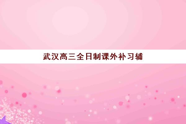 武汉高三全日制课外补习辅导机构排行榜有哪些？2025年最新权威榜单与科学择校全攻略