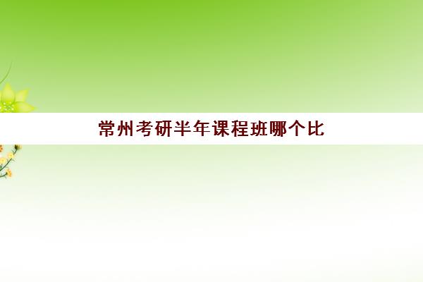常州考研半年课程班哪个比较好一点？2025年封闭集训营真实评测与择校指南