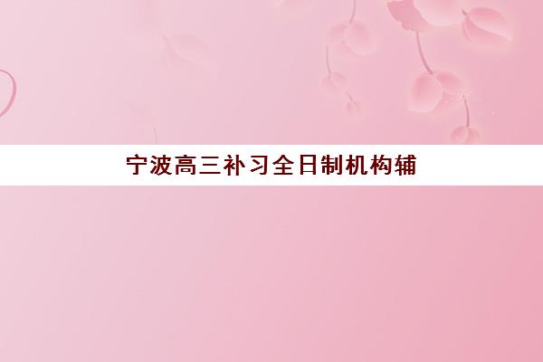 宁波高三补习全日制机构辅导机构哪个比较好？2025年最新十大排名、各机构特色解析与科学择校全指南