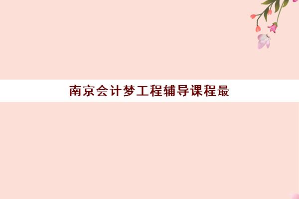 南京会计梦工程辅导课程最好的培训机构排名如何查询？2025年最新权威榜单与择校全攻略