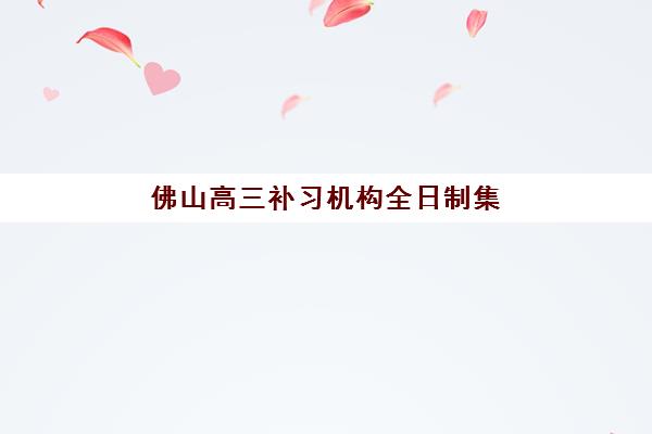 佛山高三补习机构全日制集中训练营有哪些机构？2025年最新权威排名解读与科学择校全指南