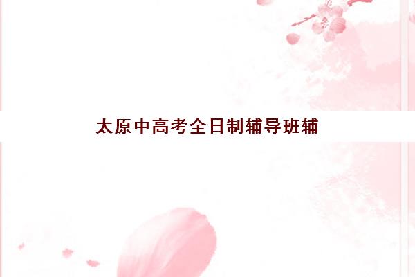 太原中高考全日制辅导班辅导机构哪家强些啊？2025年最新排名与择校全攻略