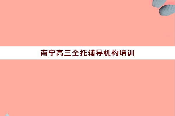 南宁高三全托辅导机构培训班哪个比较好？2025年最新排名对比、择校指南与成功案例深度解析
