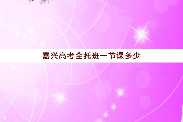 嘉兴高考全托班一节课多少钱？2025年课时费解析与择班指南