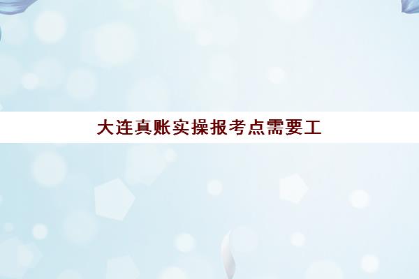 大连真账实操报考点需要工作证明吗？2025年最新报名材料清单、工作证明开具全攻略与常见问题解析