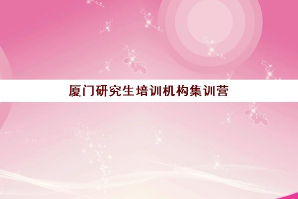 厦门研究生培训机构集训营暑期报名时间2025年如何安排？最新时间表、报名流程与备考指南全解析